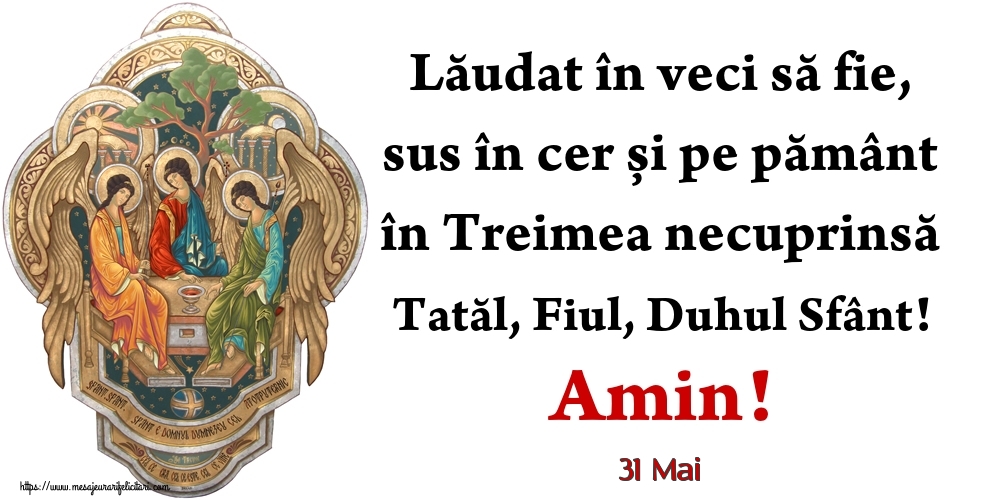 Felicitari de 31 Mai - 31 Mai - Lăudat în veci să fie, sus în cer și pe pământ în Treimea necuprinsă Tatăl, Fiul, Duhul Sfânt! Amin!