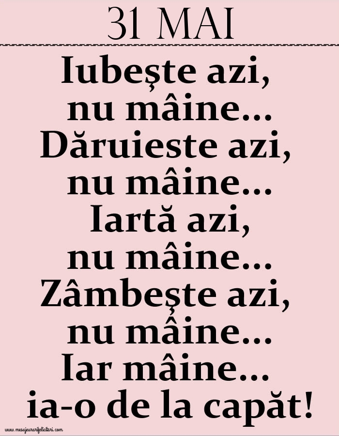 Felicitari de 31 Mai - 31.Mai Iubeşte azi, nu mâine. Dăruieste azi, nu mâine. Iartă azi, nu mâine. Zâmbeşte azi, nu mâine. Iar mâine...ia-o de la capăt!