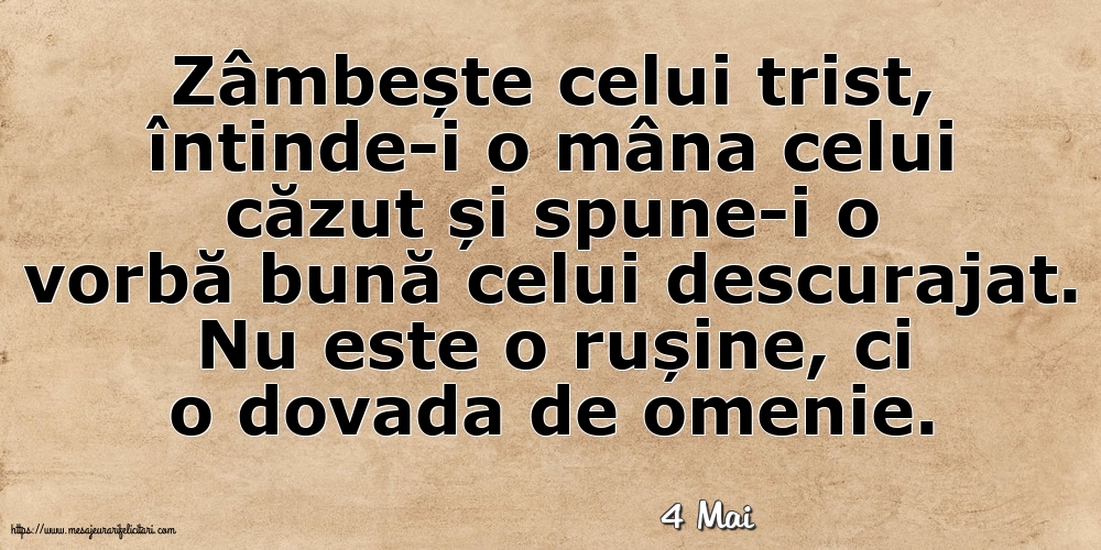 Felicitari de 4 Mai - 4 Mai - Zâmbește celui trist, întinde-i o mâna celui căzut... Nu este o rușine, ci o dovada de omenie.