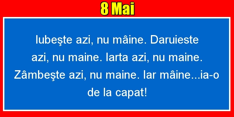 8.Mai Iubeşte azi, nu mâine. Dăruieste azi, nu mâine. Iartă azi, nu mâine. Zâmbeşte azi, nu mâine. Iar mâine...ia-o de la capăt!