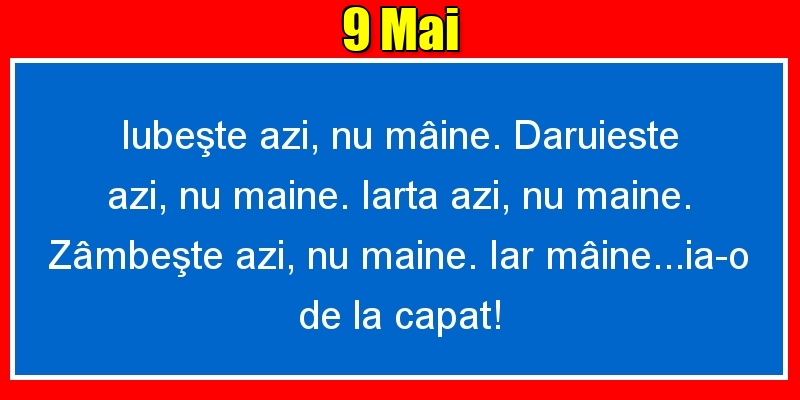 9.Mai Iubeşte azi, nu mâine. Dăruieste azi, nu mâine. Iartă azi, nu mâine. Zâmbeşte azi, nu mâine. Iar mâine...ia-o de la capăt!