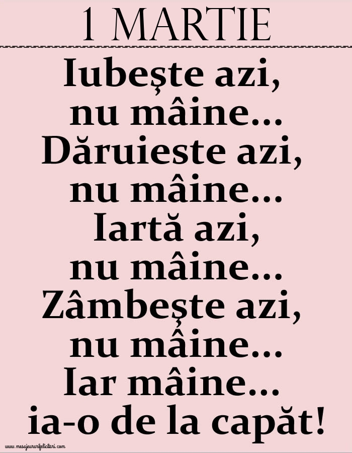 1.Martie Iubeşte azi, nu mâine. Dăruieste azi, nu mâine. Iartă azi, nu mâine. Zâmbeşte azi, nu mâine. Iar mâine...ia-o de la capăt!