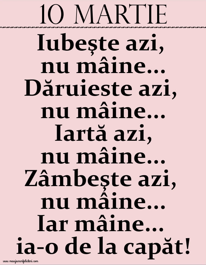 10.Martie Iubeşte azi, nu mâine. Dăruieste azi, nu mâine. Iartă azi, nu mâine. Zâmbeşte azi, nu mâine. Iar mâine...ia-o de la capăt!