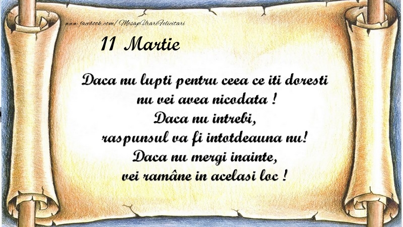 Felicitari de 11 Martie - Daca nu lupti pentru ceea ce iti doresti, nu vei avea nicodata ! Daca nu intrebi, raspunsul va fi intotdeauna nu! Daca nu mergi inainte, vei rămâne in acelasi loc ! Martie 11