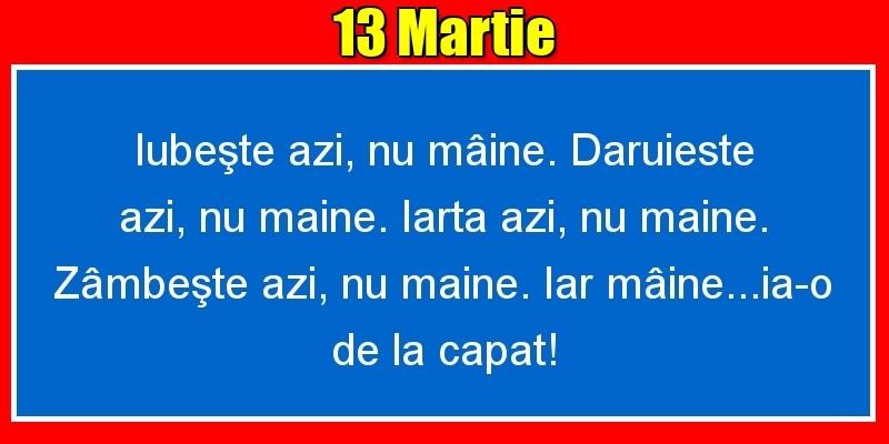 Felicitari de 13 Martie - 13.Martie Iubeşte azi, nu mâine. Dăruieste azi, nu mâine. Iartă azi, nu mâine. Zâmbeşte azi, nu mâine. Iar mâine...ia-o de la capăt!