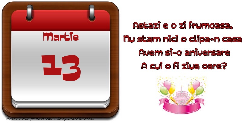 Felicitari de 13 Martie - Martie 13 Astazi e o zi frumoasa,  Nu stam nici o clipa-n casa, Avem si-o aniversare A cui o fi ziua oare?