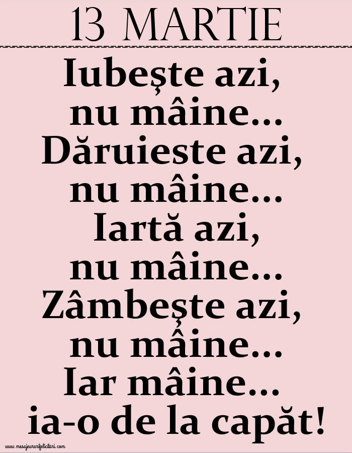 Felicitari de 13 Martie - 13.Martie Iubeşte azi, nu mâine. Dăruieste azi, nu mâine. Iartă azi, nu mâine. Zâmbeşte azi, nu mâine. Iar mâine...ia-o de la capăt!