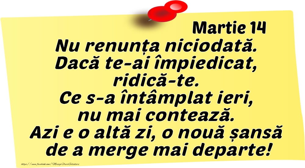 Martie 14 Nu renunța niciodată. Dacă te-ai împiedicat, ridică-te. Ce s-a întâmplat ieri, nu mai contează. Azi e o altă zi, o nouă șansă de a merge mai departe!