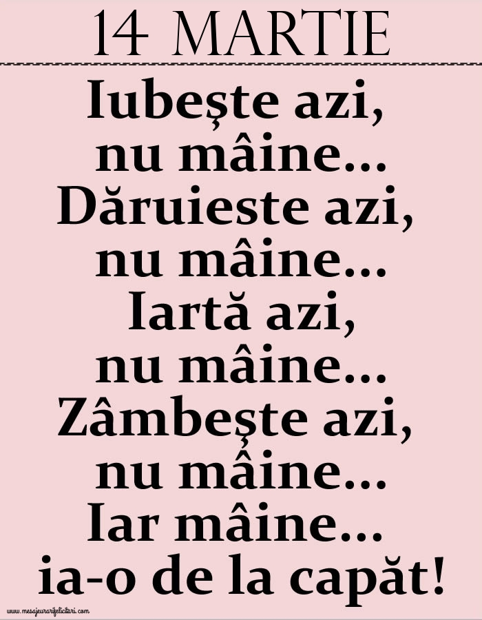 14.Martie Iubeşte azi, nu mâine. Dăruieste azi, nu mâine. Iartă azi, nu mâine. Zâmbeşte azi, nu mâine. Iar mâine...ia-o de la capăt!