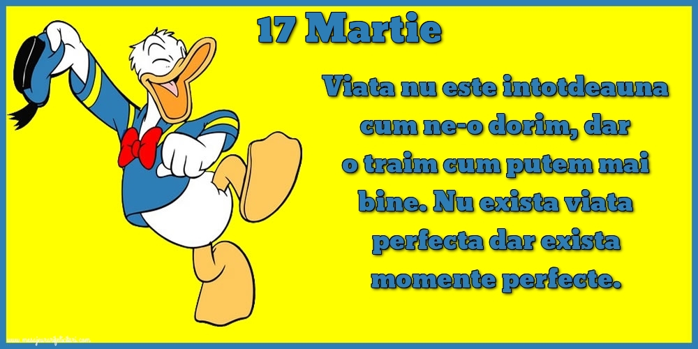 Felicitari de 17 Martie - 17.Martie Viata nu este intotdeauna cum ne-o dorim, dar o traim cum putem mai bine. Nu exista viata perfecta dar exista momente perfecte.