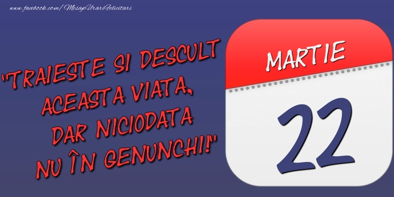 Trăieşte şi desculţ această viaţă, dar niciodată nu în genunchi! 22 Martie