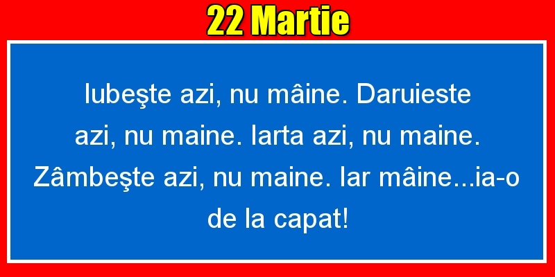 22.Martie Iubeşte azi, nu mâine. Dăruieste azi, nu mâine. Iartă azi, nu mâine. Zâmbeşte azi, nu mâine. Iar mâine...ia-o de la capăt!