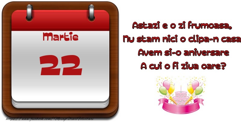 Martie 22 Astazi e o zi frumoasa,  Nu stam nici o clipa-n casa, Avem si-o aniversare A cui o fi ziua oare?