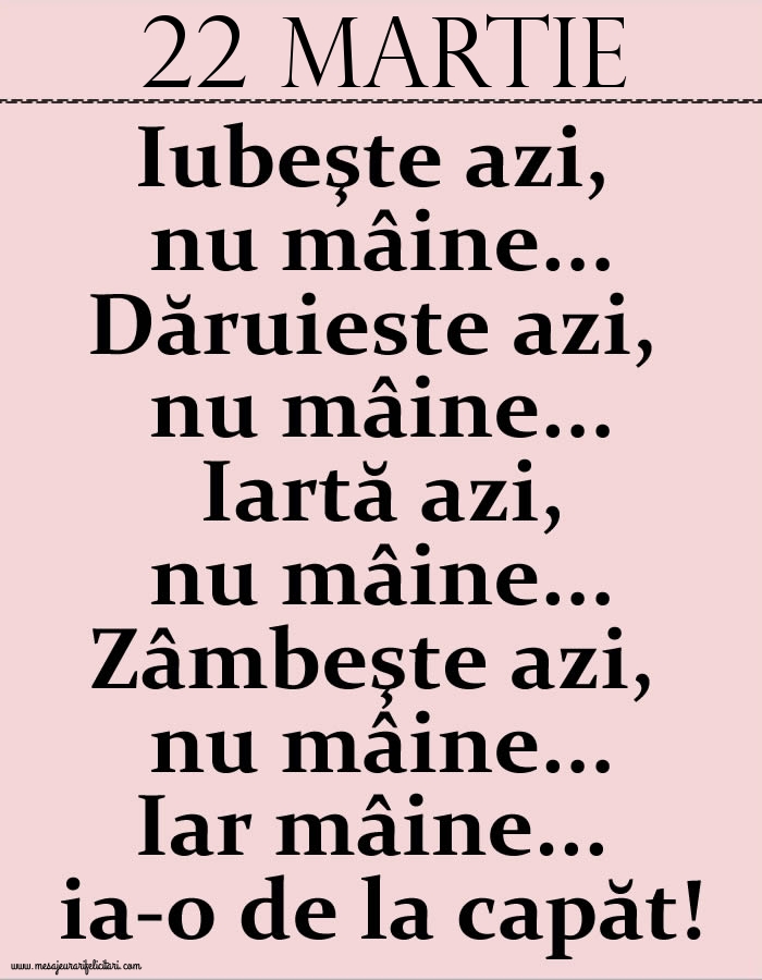 22.Martie Iubeşte azi, nu mâine. Dăruieste azi, nu mâine. Iartă azi, nu mâine. Zâmbeşte azi, nu mâine. Iar mâine...ia-o de la capăt!