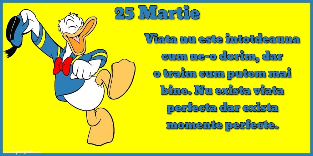 Felicitari de 25 Martie - 25.Martie Viata nu este intotdeauna cum ne-o dorim, dar o traim cum putem mai bine. Nu exista viata perfecta dar exista momente perfecte.