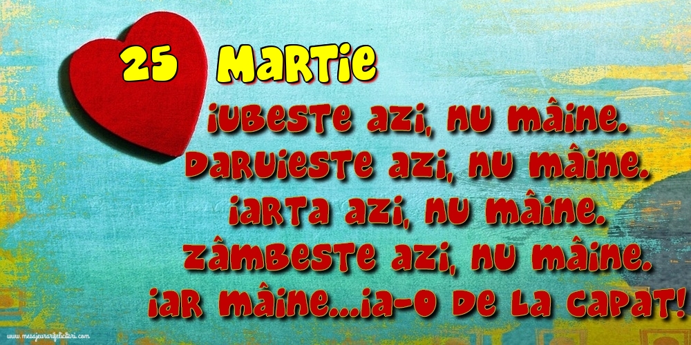 Felicitari de 25 Martie - 25.Martie Iubeşte azi, nu mâine. Dăruieste azi, nu mâine. Iartă azi, nu mâine. Zâmbeşte azi, nu mâine. Iar mâine...ia-o de la capăt!