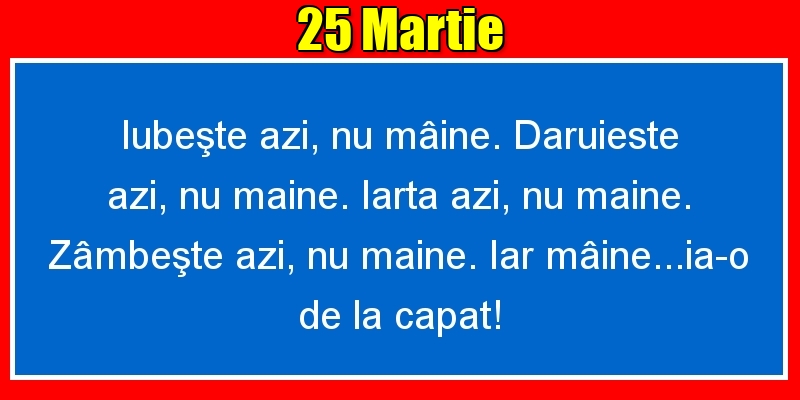 Felicitari de 25 Martie - 25.Martie Iubeşte azi, nu mâine. Dăruieste azi, nu mâine. Iartă azi, nu mâine. Zâmbeşte azi, nu mâine. Iar mâine...ia-o de la capăt!