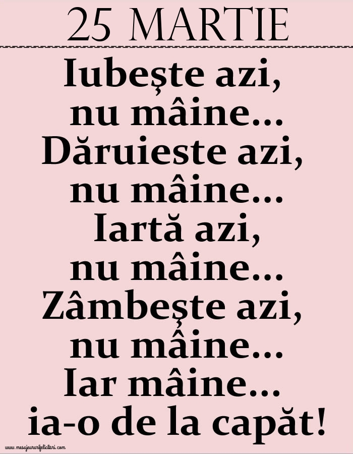 25.Martie Iubeşte azi, nu mâine. Dăruieste azi, nu mâine. Iartă azi, nu mâine. Zâmbeşte azi, nu mâine. Iar mâine...ia-o de la capăt!