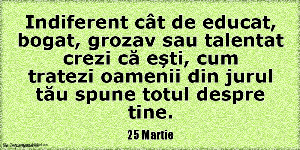 25 Martie Indiferent cât de educat, bogat, grozav sau talentat crezi că ești, cum tratezi oamenii din jurul tău spune totul despre tine.