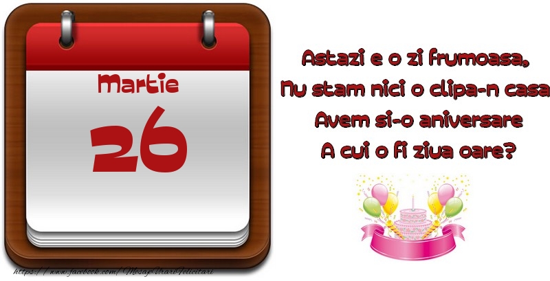 Felicitari de 26 Martie - Martie 26 Astazi e o zi frumoasa,  Nu stam nici o clipa-n casa, Avem si-o aniversare A cui o fi ziua oare?