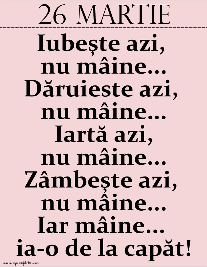 26.Martie Iubeşte azi, nu mâine. Dăruieste azi, nu mâine. Iartă azi, nu mâine. Zâmbeşte azi, nu mâine. Iar mâine...ia-o de la capăt!