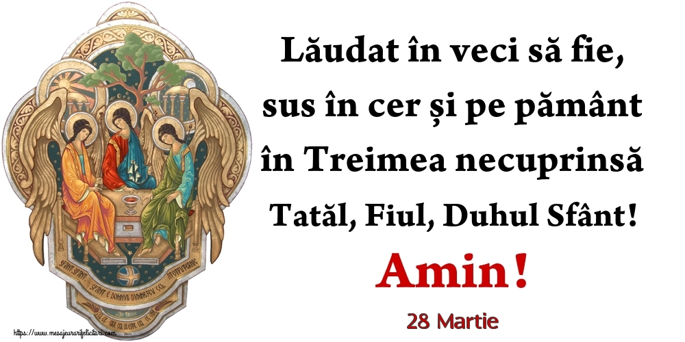 Felicitari de 28 Martie - 28 Martie - Lăudat în veci să fie, sus în cer și pe pământ în Treimea necuprinsă Tatăl, Fiul, Duhul Sfânt! Amin!