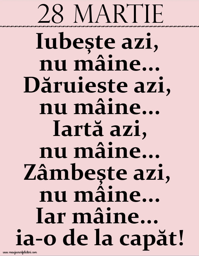 Felicitari de 28 Martie - 28.Martie Iubeşte azi, nu mâine. Dăruieste azi, nu mâine. Iartă azi, nu mâine. Zâmbeşte azi, nu mâine. Iar mâine...ia-o de la capăt!