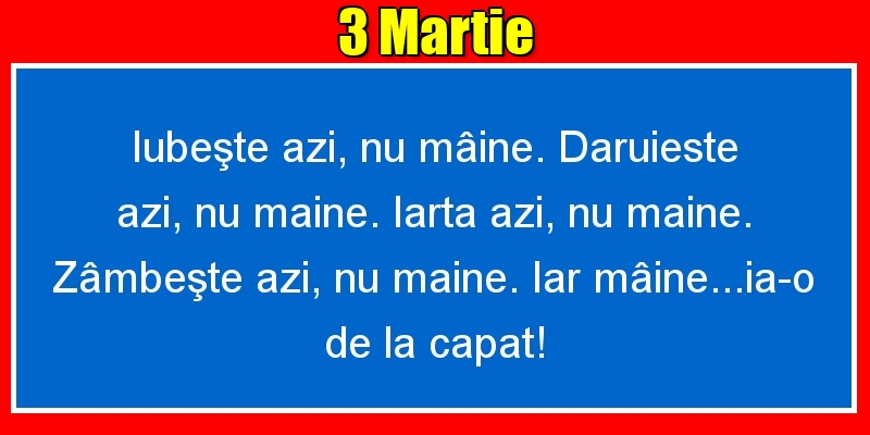 Felicitari de 3 Martie - 3.Martie Iubeşte azi, nu mâine. Dăruieste azi, nu mâine. Iartă azi, nu mâine. Zâmbeşte azi, nu mâine. Iar mâine...ia-o de la capăt!