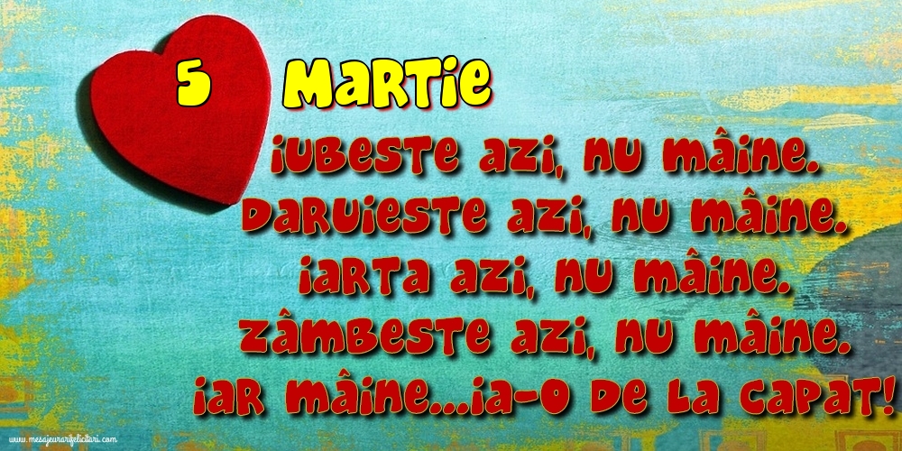 5.Martie Iubeşte azi, nu mâine. Dăruieste azi, nu mâine. Iartă azi, nu mâine. Zâmbeşte azi, nu mâine. Iar mâine...ia-o de la capăt!