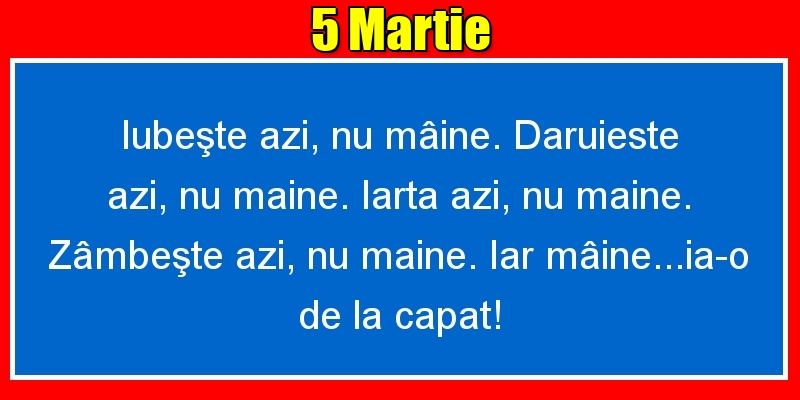 5.Martie Iubeşte azi, nu mâine. Dăruieste azi, nu mâine. Iartă azi, nu mâine. Zâmbeşte azi, nu mâine. Iar mâine...ia-o de la capăt!