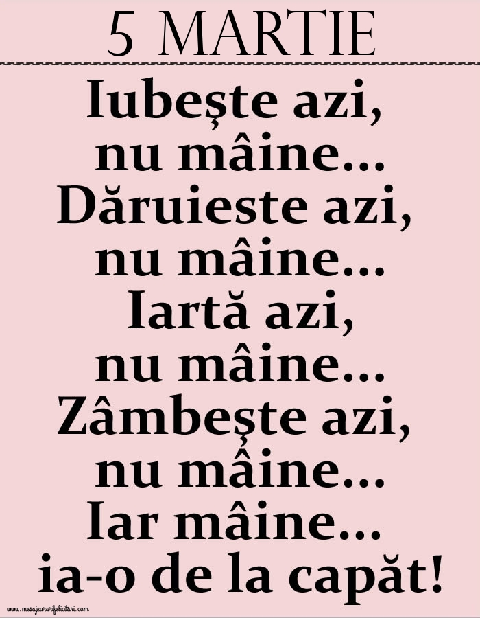 5.Martie Iubeşte azi, nu mâine. Dăruieste azi, nu mâine. Iartă azi, nu mâine. Zâmbeşte azi, nu mâine. Iar mâine...ia-o de la capăt!