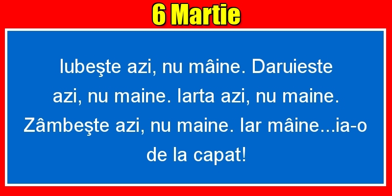 6.Martie Iubeşte azi, nu mâine. Dăruieste azi, nu mâine. Iartă azi, nu mâine. Zâmbeşte azi, nu mâine. Iar mâine...ia-o de la capăt!