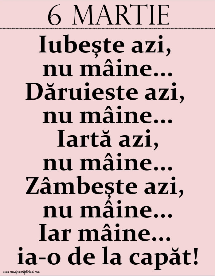 6.Martie Iubeşte azi, nu mâine. Dăruieste azi, nu mâine. Iartă azi, nu mâine. Zâmbeşte azi, nu mâine. Iar mâine...ia-o de la capăt!