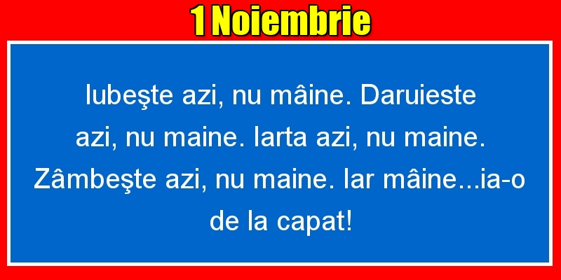 1.Noiembrie Iubeşte azi, nu mâine. Dăruieste azi, nu mâine. Iartă azi, nu mâine. Zâmbeşte azi, nu mâine. Iar mâine...ia-o de la capăt!