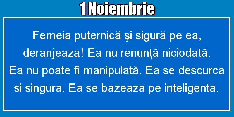 1.Noiembrie Femeia puternică şi sigură pe ea, deranjeaza! Ea nu renunţă niciodată. Ea nu poate fi manipulată. Ea se descurca si singura. Ea se bazeaza pe inteligenta.