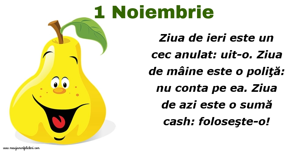 Felicitari de 1 Noiembrie - 1.Noiembrie Ziua de ieri este un cec anulat: uit-o. Ziua de mâine este o poliţă: nu conta pe ea. Ziua de azi este o sumă cash: foloseşte-o!