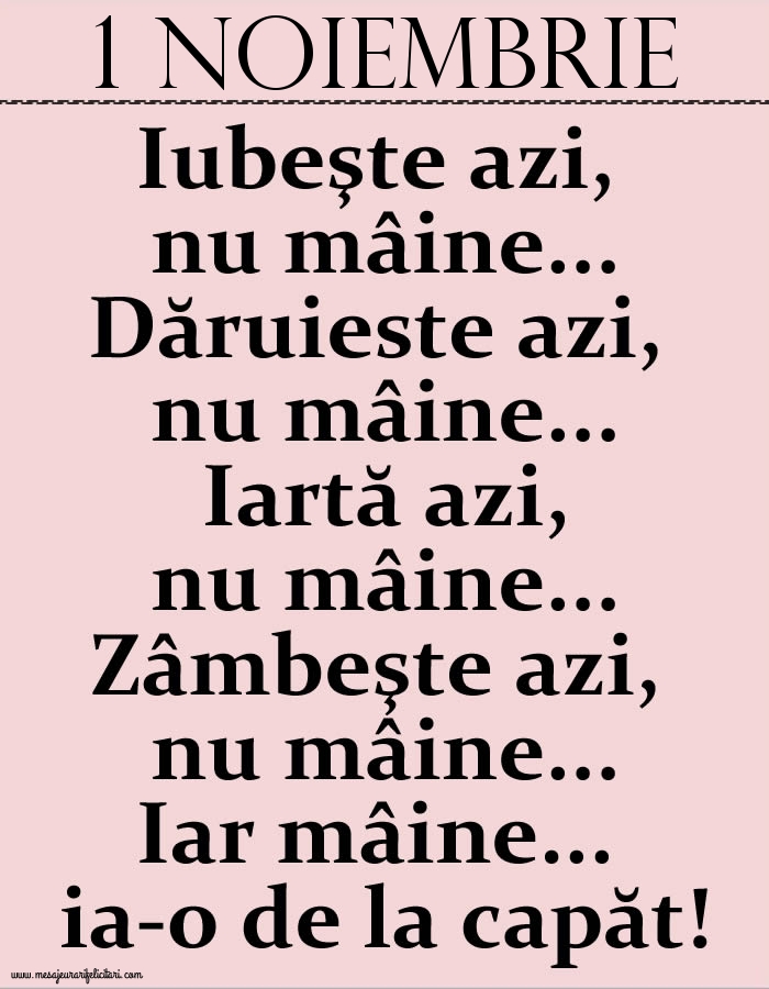 Felicitari de 1 Noiembrie - 1.Noiembrie Iubeşte azi, nu mâine. Dăruieste azi, nu mâine. Iartă azi, nu mâine. Zâmbeşte azi, nu mâine. Iar mâine...ia-o de la capăt!