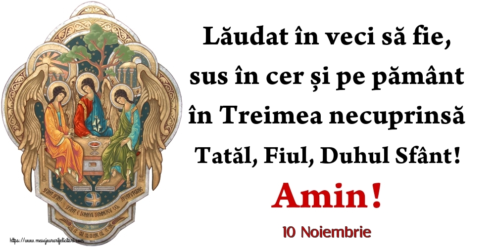 Felicitari de 10 Noiembrie - 10 Noiembrie - Lăudat în veci să fie, sus în cer și pe pământ în Treimea necuprinsă Tatăl, Fiul, Duhul Sfânt! Amin!