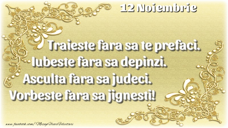 Felicitari de 12 Noiembrie - Trăieşte fara sa te prefaci. Iubeşte fara sa depinzi. Asculta fara sa judeci. Vorbeste fara sa jignesti! 12 Noiembrie