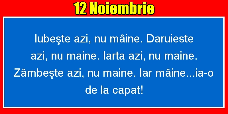 Felicitari de 12 Noiembrie - 12.Noiembrie Iubeşte azi, nu mâine. Dăruieste azi, nu mâine. Iartă azi, nu mâine. Zâmbeşte azi, nu mâine. Iar mâine...ia-o de la capăt!