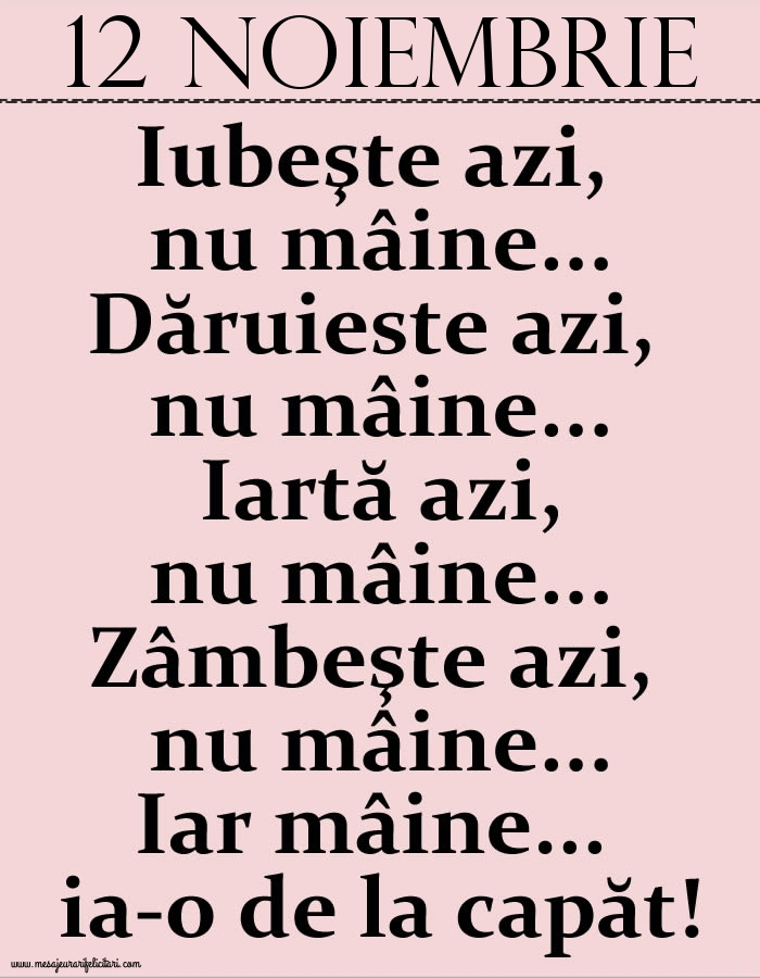 12.Noiembrie Iubeşte azi, nu mâine. Dăruieste azi, nu mâine. Iartă azi, nu mâine. Zâmbeşte azi, nu mâine. Iar mâine...ia-o de la capăt!