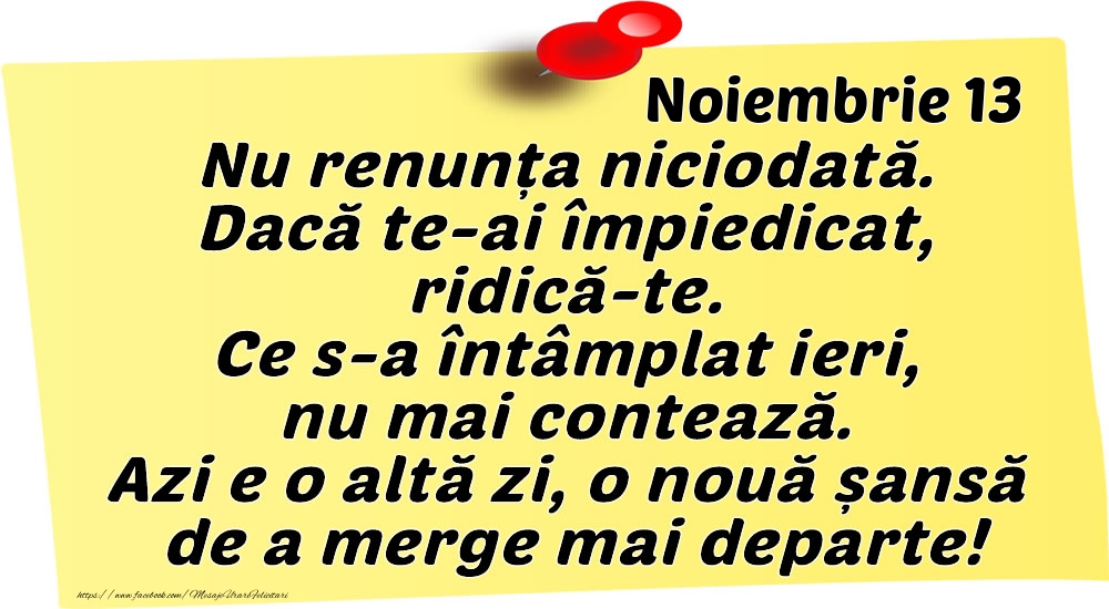 Noiembrie 13 Nu renunța niciodată. Dacă te-ai împiedicat, ridică-te. Ce s-a întâmplat ieri, nu mai contează. Azi e o altă zi, o nouă șansă de a merge mai departe!