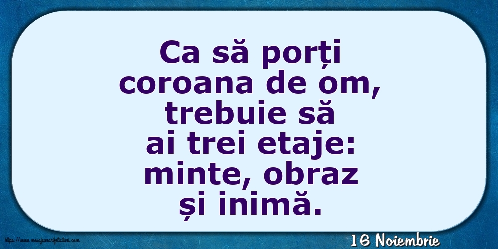 Felicitari de 16 Noiembrie - 16 Noiembrie - Ca să porți coroana de om, trebuie să ai trei etaje: minte, obraz și inimă.