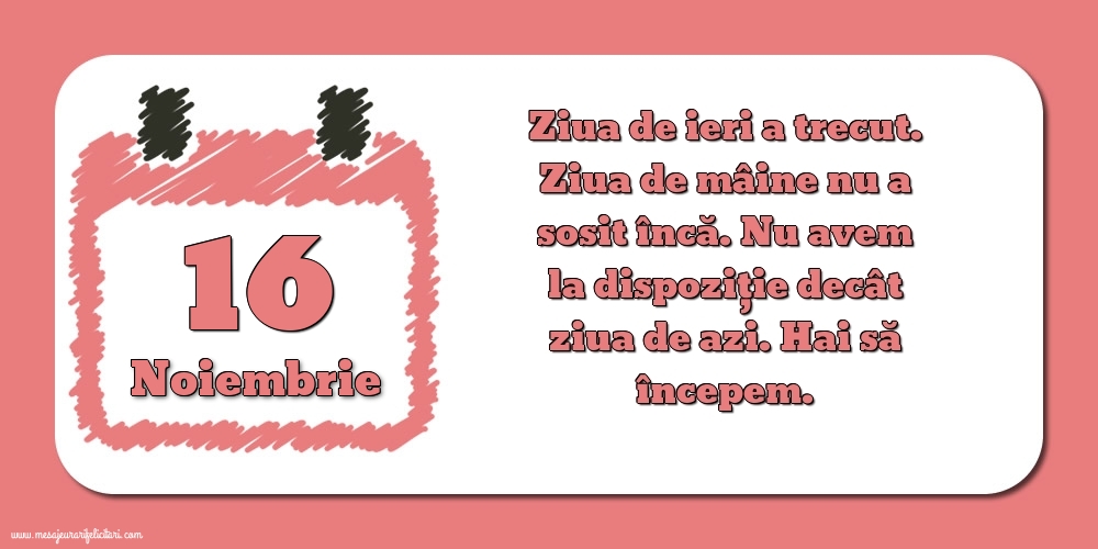 Felicitari de 16 Noiembrie - 16.Noiembrie Ziua de ieri a trecut. Ziua de mâine nu a sosit încă. Nu avem la dispoziţie decât ziua de azi. Hai să începem.