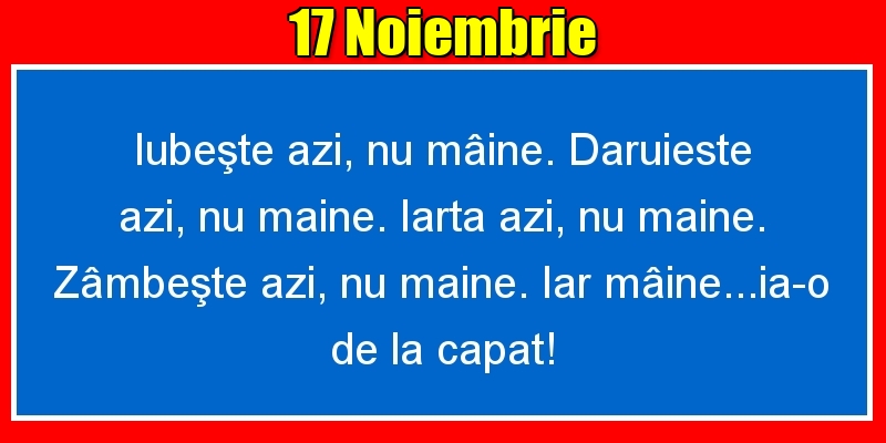 17.Noiembrie Iubeşte azi, nu mâine. Dăruieste azi, nu mâine. Iartă azi, nu mâine. Zâmbeşte azi, nu mâine. Iar mâine...ia-o de la capăt!