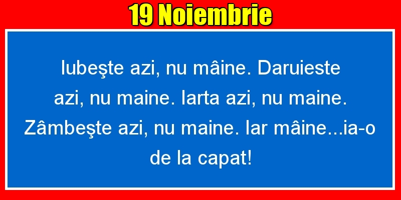 19.Noiembrie Iubeşte azi, nu mâine. Dăruieste azi, nu mâine. Iartă azi, nu mâine. Zâmbeşte azi, nu mâine. Iar mâine...ia-o de la capăt!