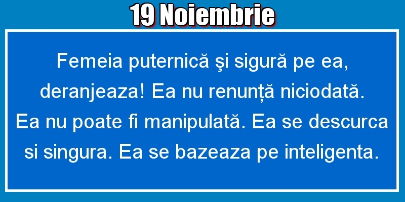 Felicitari de 19 Noiembrie - 19.Noiembrie Femeia puternică şi sigură pe ea, deranjeaza! Ea nu renunţă niciodată. Ea nu poate fi manipulată. Ea se descurca si singura. Ea se bazeaza pe inteligenta.