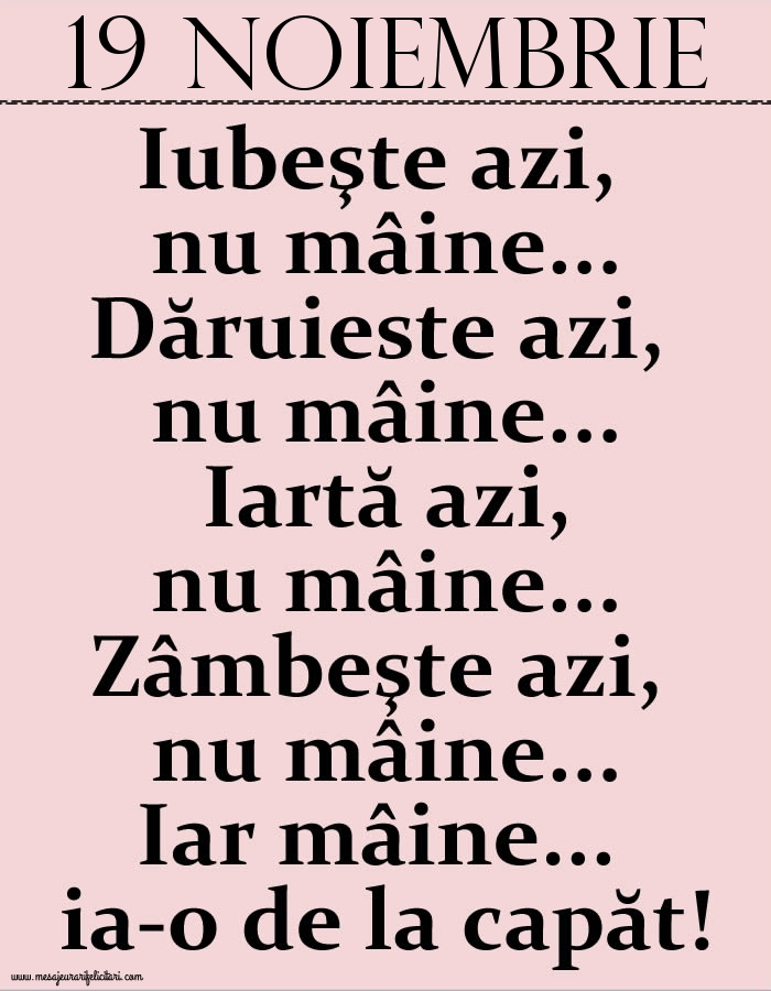 19.Noiembrie Iubeşte azi, nu mâine. Dăruieste azi, nu mâine. Iartă azi, nu mâine. Zâmbeşte azi, nu mâine. Iar mâine...ia-o de la capăt!