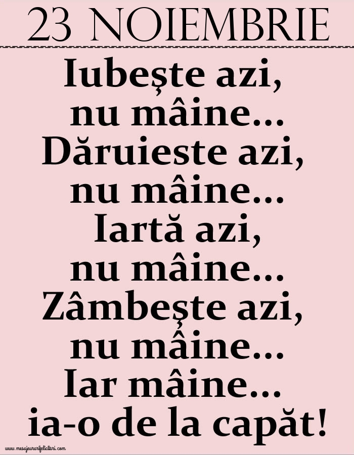 23.Noiembrie Iubeşte azi, nu mâine. Dăruieste azi, nu mâine. Iartă azi, nu mâine. Zâmbeşte azi, nu mâine. Iar mâine...ia-o de la capăt!