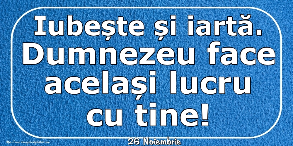 Felicitari de 26 Noiembrie - 26 Noiembrie - Iubește și iartă. Dumnezeu face același lucru cu tine!